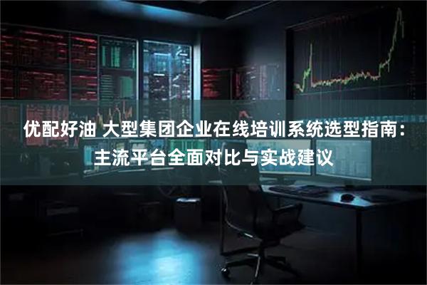 优配好油 大型集团企业在线培训系统选型指南：主流平台全面对比与实战建议