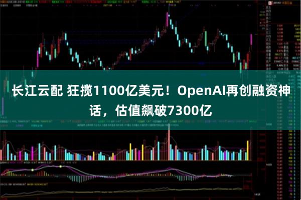 长江云配 狂揽1100亿美元！OpenAI再创融资神话，估值飙破7300亿