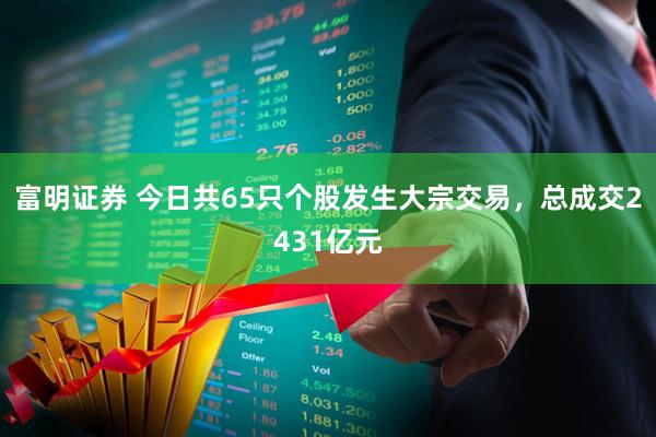 富明证券 今日共65只个股发生大宗交易，总成交2431亿元