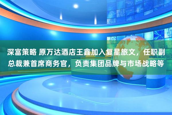 深富策略 原万达酒店王鑫加入复星旅文，任职副总裁兼首席商务官，负责集团品牌与市场战略等