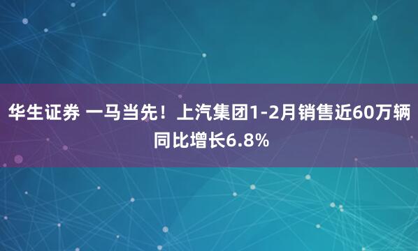 华生证券 一马当先！上汽集团1-2月销售近60万辆 同比增长6.8%