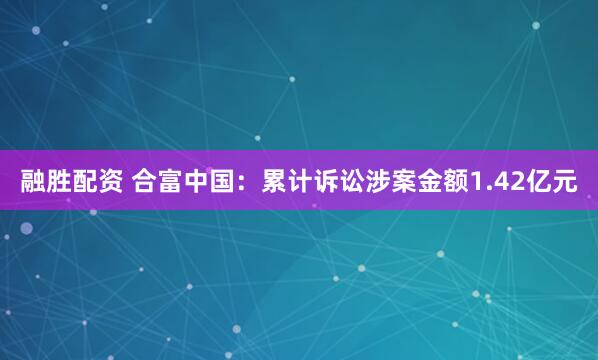 融胜配资 合富中国：累计诉讼涉案金额1.42亿元
