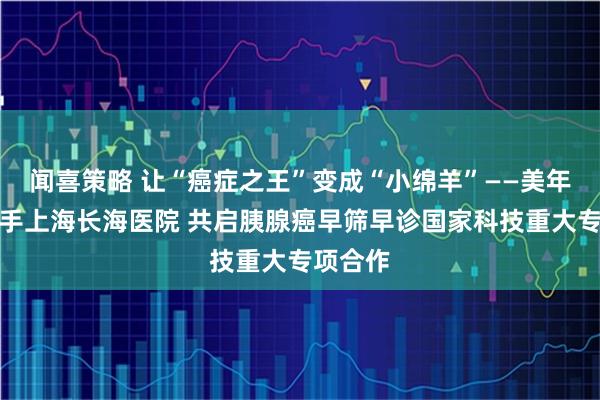 闻喜策略 让“癌症之王”变成“小绵羊”——美年健康携手上海长海医院 共启胰腺癌早筛早诊国家科技重大专项合作