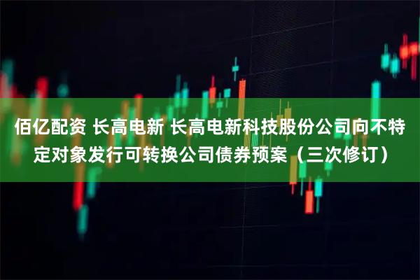 佰亿配资 长高电新 长高电新科技股份公司向不特定对象发行可转换公司债券预案（三次修订）