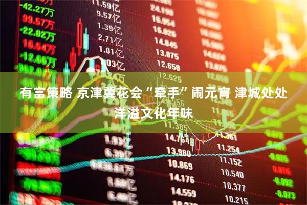 有富策略 京津冀花会“牵手”闹元宵 津城处处洋溢文化年味