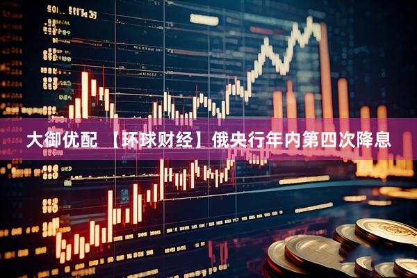 大御优配 【环球财经】俄央行年内第四次降息