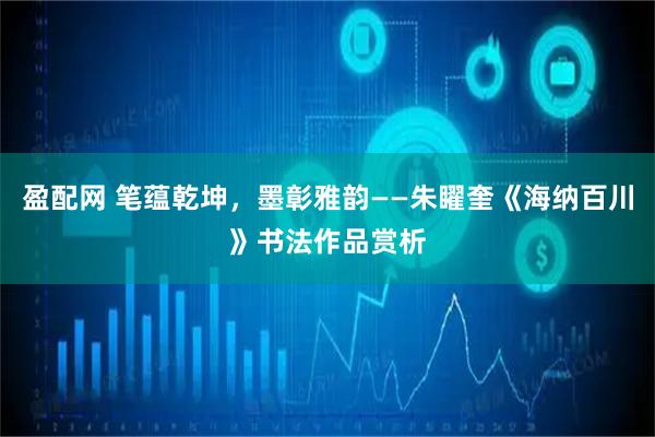 盈配网 笔蕴乾坤，墨彰雅韵——朱矅奎《海纳百川》书法作品赏析