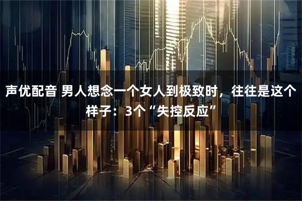 声优配音 男人想念一个女人到极致时，往往是这个样子：3个“失控反应”