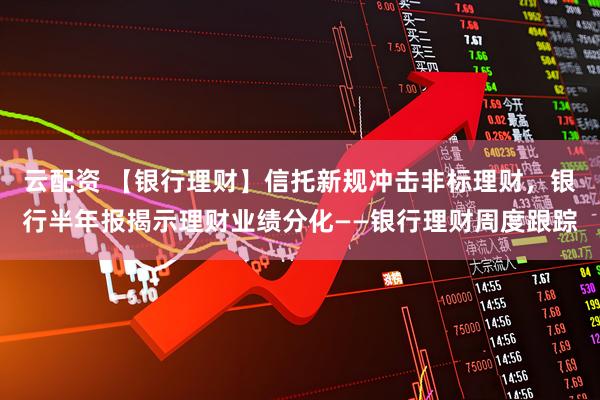 云配资 【银行理财】信托新规冲击非标理财，银行半年报揭示理财业绩分化——银行理财周度跟踪