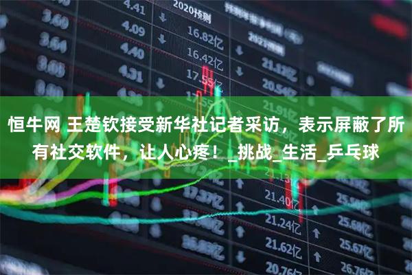 恒牛网 王楚钦接受新华社记者采访，表示屏蔽了所有社交软件，让人心疼！_挑战_生活_乒乓球
