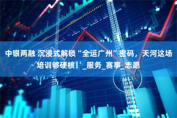 中银两融 沉浸式解锁“全运广州”密码，天河这场培训够硬核！_服务_赛事_志愿