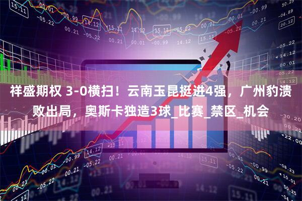 祥盛期权 3-0横扫！云南玉昆挺进4强，广州豹溃败出局，奥斯卡独造3球_比赛_禁区_机会