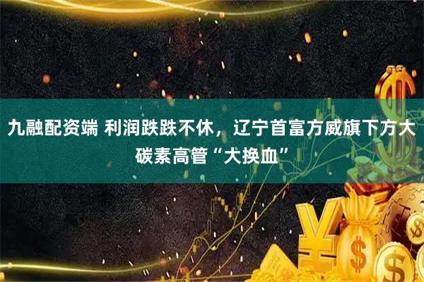 九融配资端 利润跌跌不休，辽宁首富方威旗下方大碳素高管“大换血”