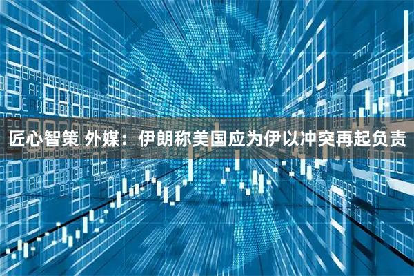 匠心智策 外媒：伊朗称美国应为伊以冲突再起负责