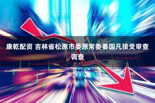 康乾配资 吉林省松原市委原常委姜国凡接受审查调查
