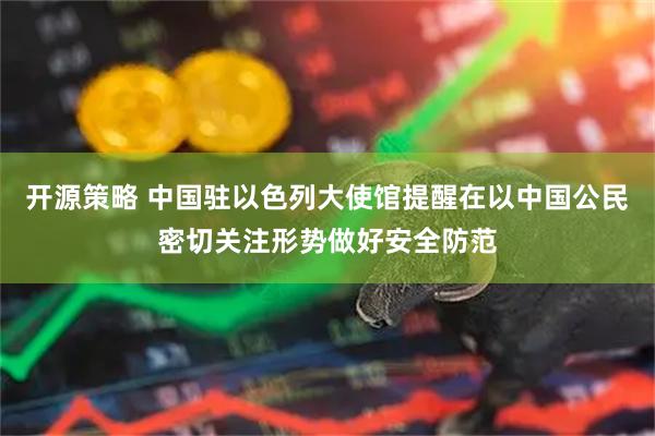 开源策略 中国驻以色列大使馆提醒在以中国公民密切关注形势做好安全防范