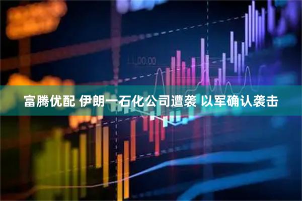 富腾优配 伊朗一石化公司遭袭 以军确认袭击